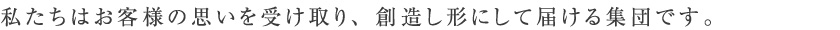 私たちはお客様の思いを受け取り、創造し形にして届ける集団です。