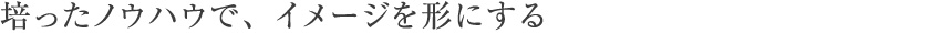 培ったノウハウで、イメージを形にする